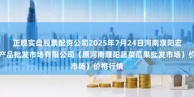 正规实盘股票配资公司2025年7月24日河南濮阳宏进农副产品批发市场有限公司（原河南濮阳蔬菜瓜果批发市场）价格行情