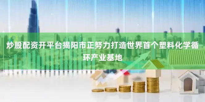 炒股配资开平台揭阳市正努力打造世界首个塑料化学循环产业基地