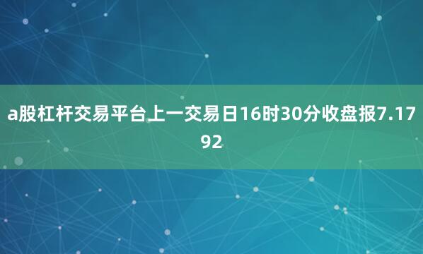 a股杠杆交易平台上一交易日16时30分收盘报7.1792
