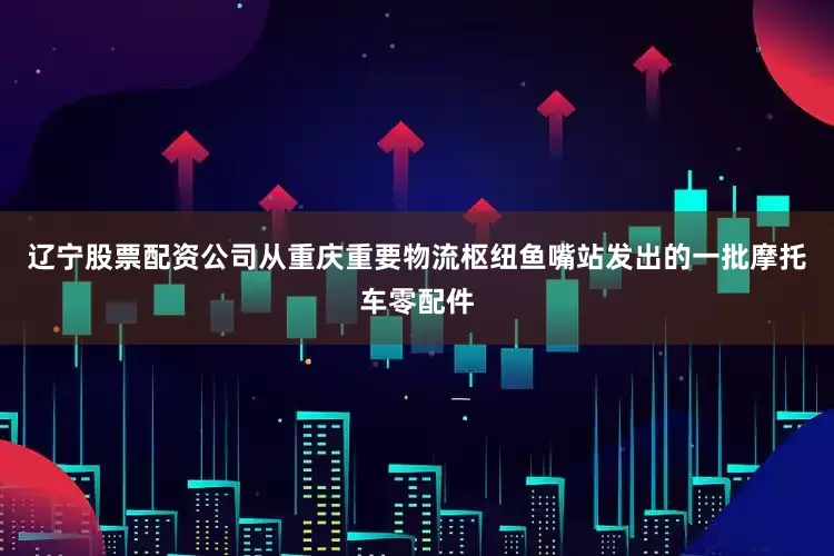 辽宁股票配资公司从重庆重要物流枢纽鱼嘴站发出的一批摩托车零配件