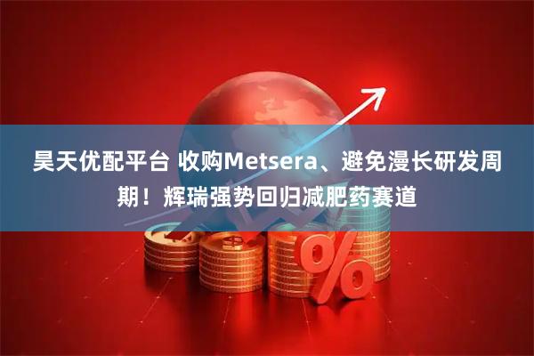 昊天优配平台 收购Metsera、避免漫长研发周期！辉瑞强势回归减肥药赛道