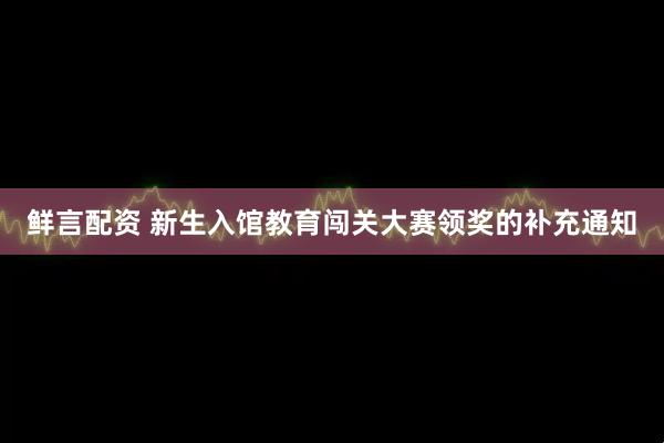 鲜言配资 新生入馆教育闯关大赛领奖的补充通知