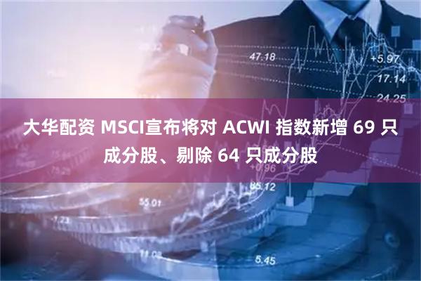 大华配资 MSCI宣布将对 ACWI 指数新增 69 只成分股、剔除 64 只成分股