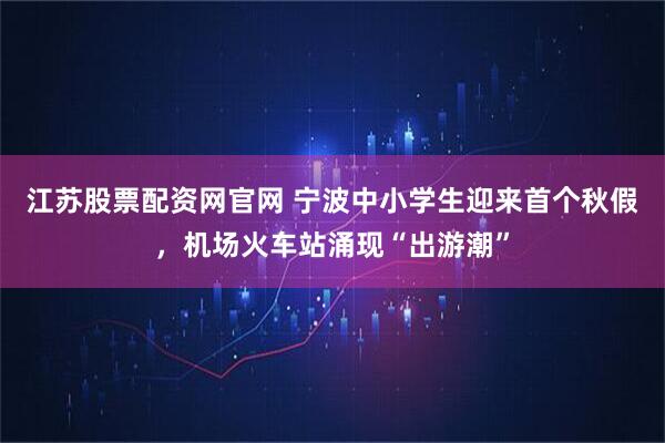 江苏股票配资网官网 宁波中小学生迎来首个秋假,机场火车站涌现“出游潮”