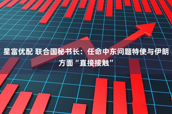 星富优配 联合国秘书长：任命中东问题特使与伊朗方面“直接接触”