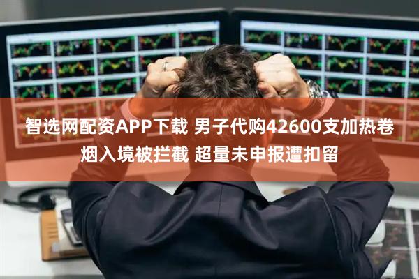 智选网配资APP下载 男子代购42600支加热卷烟入境被拦截 超量未申报遭扣留