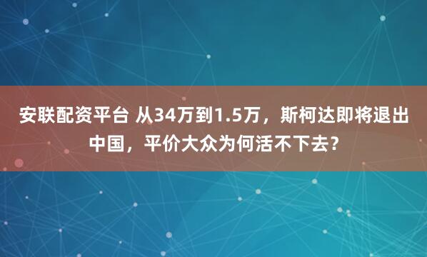 安联配资平台 从34万到1.5万,斯柯达即将退出中国,平价大众为何活不下去?