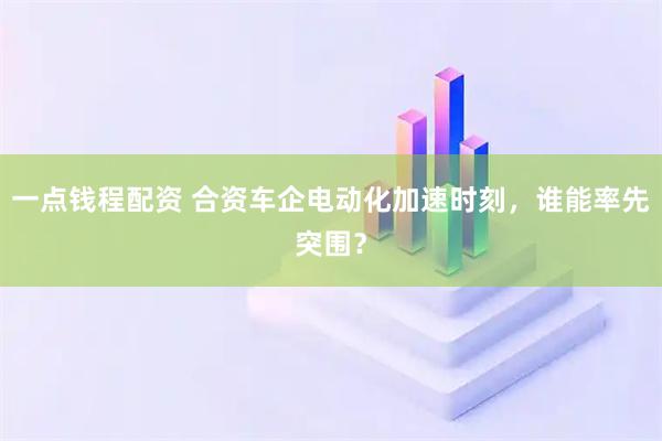 一点钱程配资 合资车企电动化加速时刻,谁能率先突围?