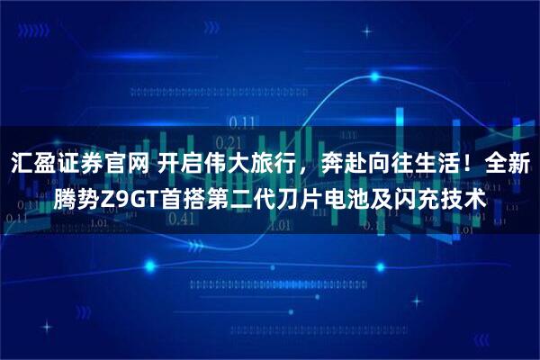 汇盈证券官网 开启伟大旅行,奔赴向往生活!全新腾势Z9GT首搭第二代刀片电池及闪充技术
