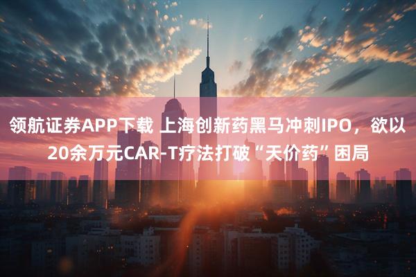 领航证券APP下载 上海创新药黑马冲刺IPO，欲以20余万元CAR-T疗法打破“天价药”困局