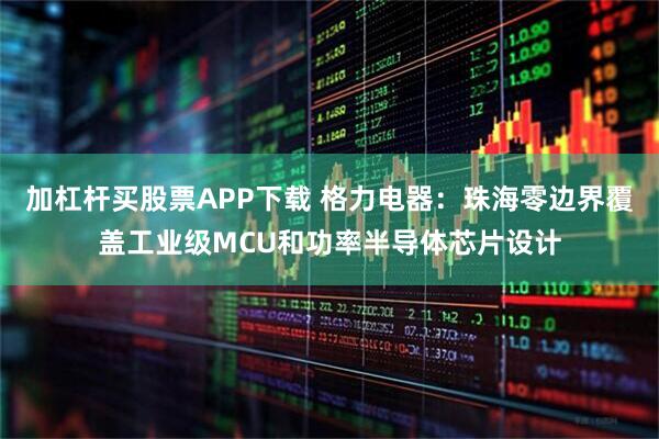加杠杆买股票APP下载 格力电器：珠海零边界覆盖工业级MCU和功率半导体芯片设计