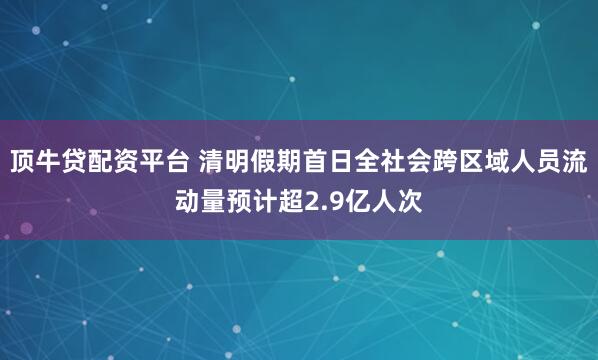 顶牛贷配资平台 清明假期首日全社会跨区域人员流动量预计超2.9亿人次