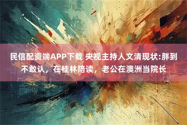 民信配资端APP下载 央视主持人文清现状:胖到不敢认，在桂林陪读，老公在澳洲当院长