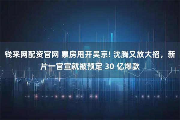 钱来网配资官网 票房甩开吴京! 沈腾又放大招,新片一官宣就被预定 30 亿爆款