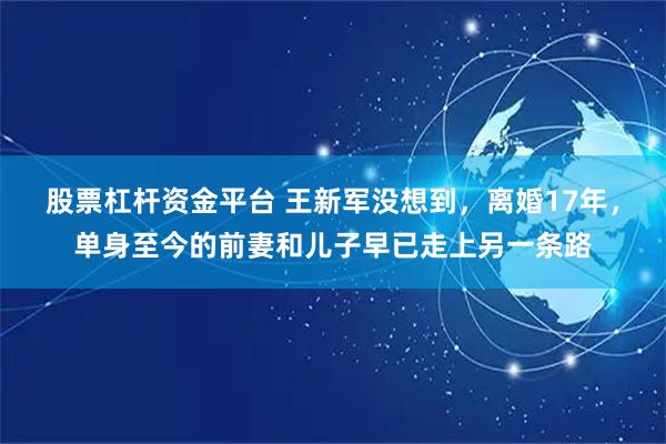 股票杠杆资金平台 王新军没想到，离婚17年，单身至今的前妻和儿子早已走上另一条路