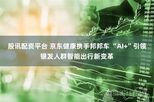 股讯配资平台 京东健康携手邦邦车 “AI+”引领银发人群智能出行新变革