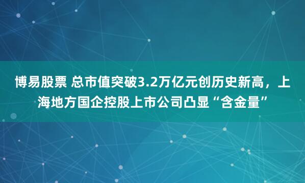 博易股票 总市值突破3.2万亿元创历史新高,上海地方国企控股上市公司凸显“含金量”