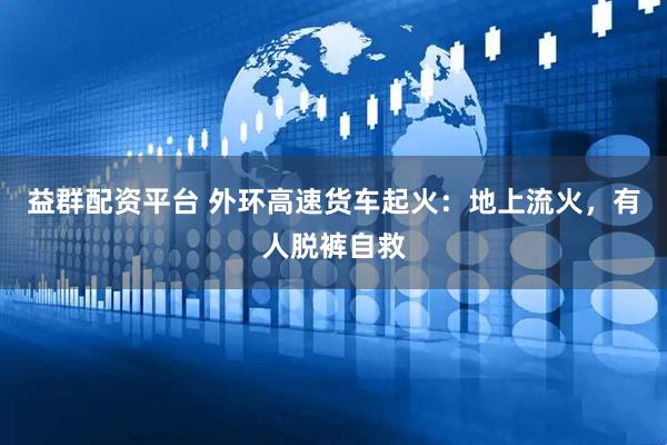 益群配资平台 外环高速货车起火：地上流火，有人脱裤自救