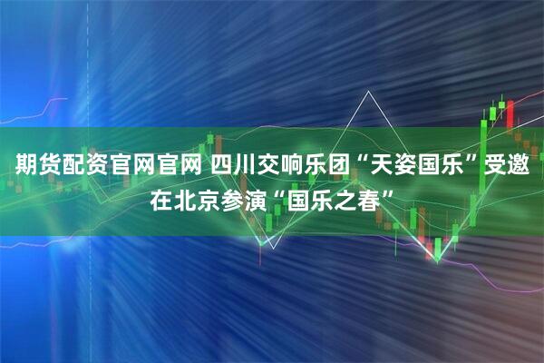 期货配资官网官网 四川交响乐团“天姿国乐”受邀在北京参演“国乐之春”