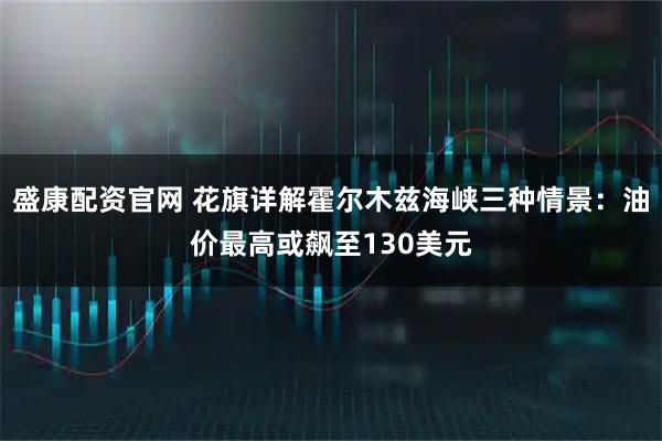 盛康配资官网 花旗详解霍尔木兹海峡三种情景：油价最高或飙至130美元