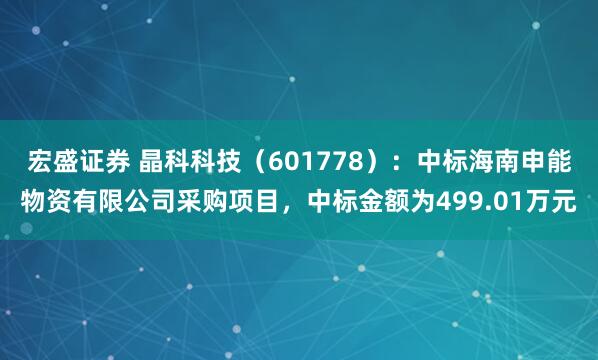 宏盛证券 晶科科技（601778）：中标海南申能物资有限公司采购项目，中标金额为499.01万元