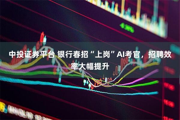 中投证券平台 银行春招“上岗”AI考官，招聘效率大幅提升