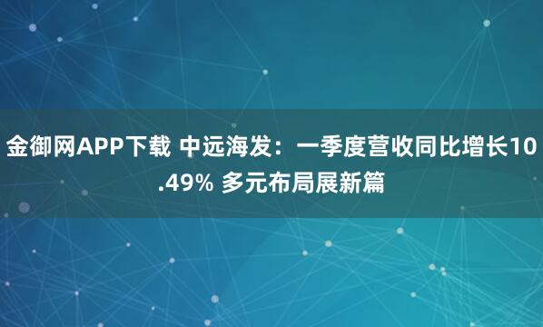 金御网APP下载 中远海发：一季度营收同比增长10.49% 多元布局展新篇