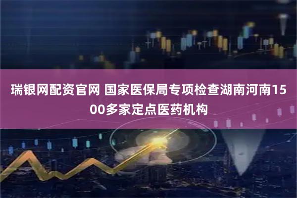 瑞银网配资官网 国家医保局专项检查湖南河南1500多家定点医药机构