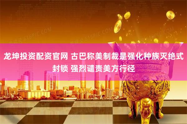 龙坤投资配资官网 古巴称美制裁是强化种族灭绝式封锁 强烈谴责美方行径