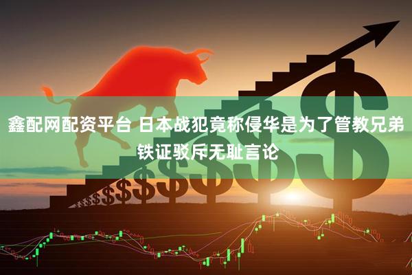 鑫配网配资平台 日本战犯竟称侵华是为了管教兄弟 铁证驳斥无耻言论