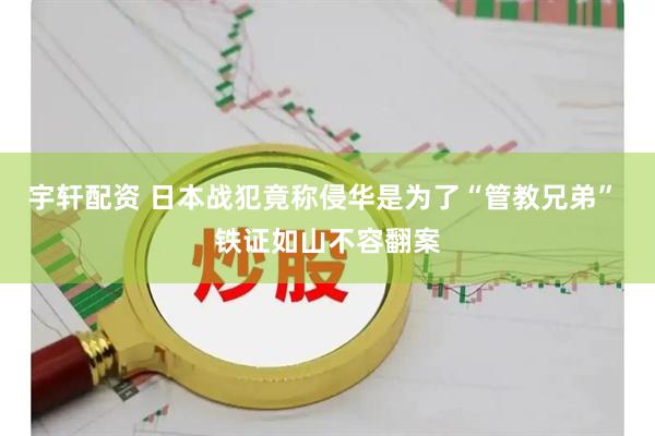 宇轩配资 日本战犯竟称侵华是为了“管教兄弟” 铁证如山不容翻案