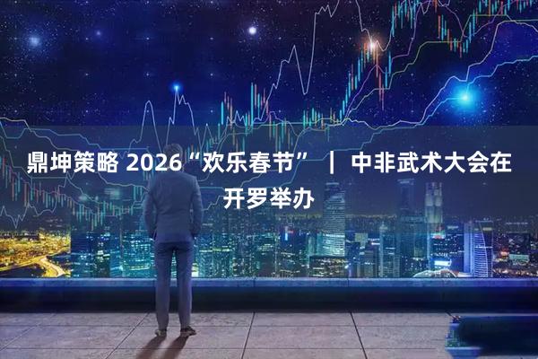 鼎坤策略 2026“欢乐春节” ｜ 中非武术大会在开罗举办