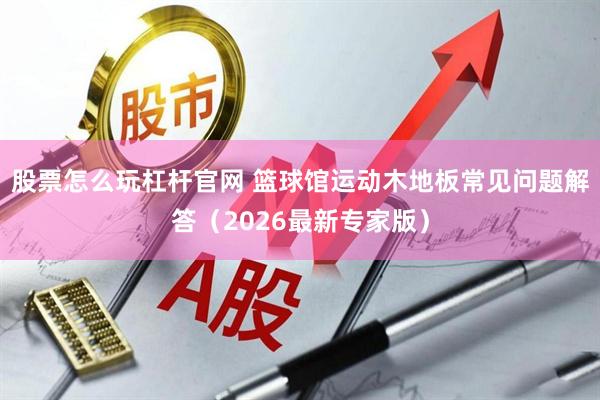 股票怎么玩杠杆官网 篮球馆运动木地板常见问题解答（2026最新专家版）