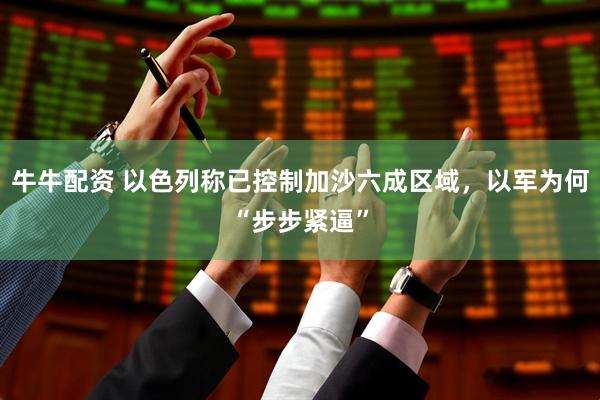 牛牛配资 以色列称已控制加沙六成区域，以军为何“步步紧逼”