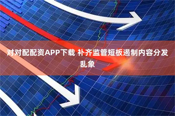 对对配配资APP下载 补齐监管短板遏制内容分发乱象
