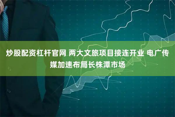 炒股配资杠杆官网 两大文旅项目接连开业 电广传媒加速布局长株潭市场
