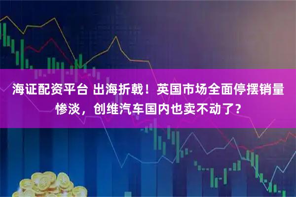海证配资平台 出海折戟！英国市场全面停摆销量惨淡，创维汽车国内也卖不动了？