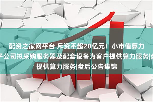 配资之家网平台 斥资不超20亿元！小市值算力租赁概念股子公司拟采购服务器及配套设备为客户提供算力服务|盘后公告集锦