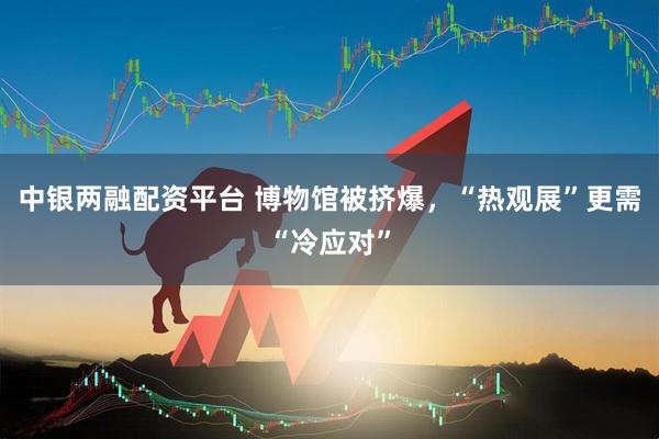 中银两融配资平台 博物馆被挤爆，“热观展”更需“冷应对”