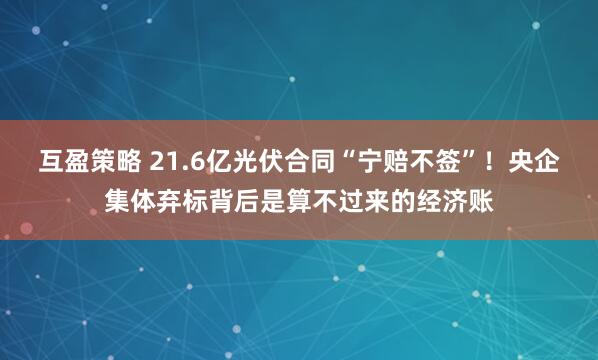 互盈策略 21.6亿光伏合同“宁赔不签”！央企集体弃标背后是算不过来的经济账