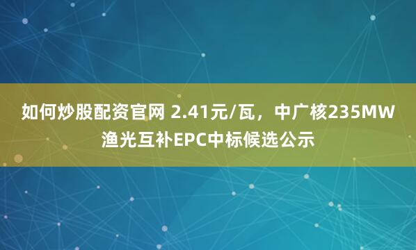 如何炒股配资官网 2.41元/瓦，中广核235MW渔光互补EPC中标候选公示
