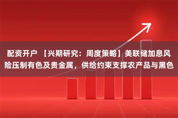 配资开户 【兴期研究：周度策略】美联储加息风险压制有色及贵金属，供给约束支撑农产品与黑色