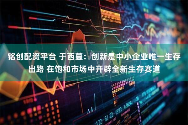 铭创配资平台 于西蔓：创新是中小企业唯一生存出路 在饱和市场中开辟全新生存赛道