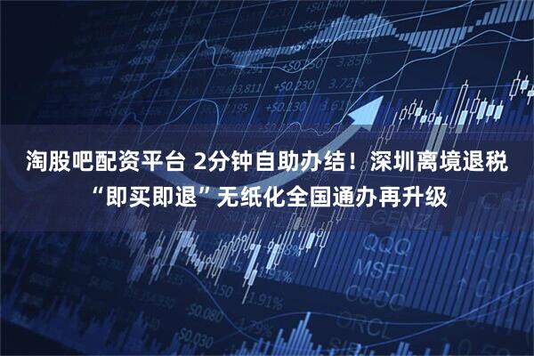 淘股吧配资平台 2分钟自助办结！深圳离境退税“即买即退”无纸化全国通办再升级