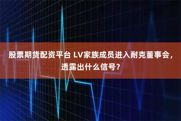 股票期货配资平台 LV家族成员进入耐克董事会，透露出什么信号？