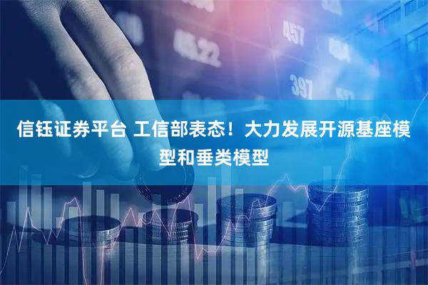 信钰证券平台 工信部表态！大力发展开源基座模型和垂类模型